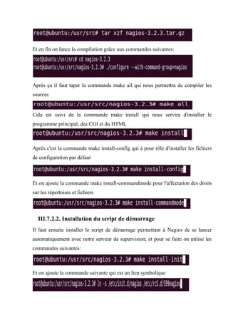 Et en fin on lance la compilation grâce aux commandes suivantes:
Après ça il faut taper la commande make all qui nous permettra de compiler les
sources
Cela est suivi de la commande make install qui nous servira d'installer le
programme principal, des CGI et du HTML
Après c'est la commande make install-config qui à pour rôle d'installer les fichiers
de configuration par défaut
Et on ajoute la commande make install-commandmode pour l'affectation des droits
sur les répertoires et fichiers
III.7.2.2. Installation du script de démarrage
Il faut ensuite installer le script de démarrage permettant à Nagios de se lancer
automatiquement avec notre serveur de supervision; et pour se faire on utilise les
commandes suivantes:
Et on ajoute la commande suivante qui est un lien symbolique
 