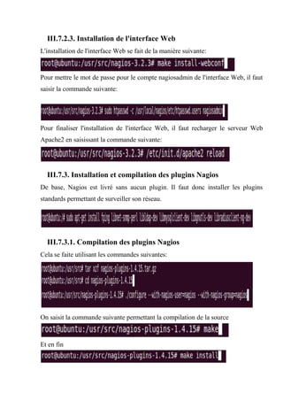 III.7.2.3. Installation de l'interface Web
L'installation de l'interface Web se fait de la manière suivante:
Pour mettre le mot de passe pour le compte nagiosadmin de l'interface Web, il faut
saisir la commande suivante:
Pour finaliser l'installation de l'interface Web, il faut recharger le serveur Web
Apache2 en saisissant la commande suivante:
III.7.3. Installation et compilation des plugins Nagios
De base, Nagios est livré sans aucun plugin. Il faut donc installer les plugins
standards permettant de surveiller son réseau.
III.7.3.1. Compilation des plugins Nagios
Cela se faite utilisant les commandes suivantes:
On saisit la commande suivante permettant la compilation de la source
Et en fin
 