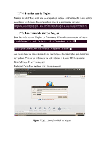 III.7.4. Premier test de Nagios
Nagios est distribué avec une configuration initiale opérationnelle. Nous allons
donc tester les fichiers de configuration grâce à la commande suivante:
III.7.5. Lancement du serveur Nagios
Pour lancer le serveur Nagios, on fait recours à l'une des commandes suivantes:
Ou
Au cas où l'une de ces commandes ne marche pas, il ne reste plus qu'à lancer un
navigateur Web sur un ordinateur de votre réseau et à saisir l'URL suivante:
http://adressse IP serveur/nagios/
En tapant l'une de ce syntaxe voici ce qui apparait:
Figure III.13. L'interface Web de Nagios
 