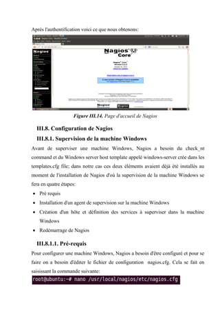 Après l'authentification voici ce que nous obtenons:
Figure III.14. Page d'accueil de Nagios
III.8. Configuration de Nagios
III.8.1. Supervision de la machine Windows
Avant de superviser une machine Windows, Nagios a besoin du check_nt
command et du Windows server host template appelé windows-server crée dans les
templates.cfg file; dans notre cas ces deux éléments avaient déjà été installés au
moment de l'installation de Nagios d'où la supervision de la machine Windows se
fera en quatre étapes:
 Pré requis
 Installation d'un agent de supervision sur la machine Windows
 Création d'un hôte et définition des services à superviser dans la machine
Windows
 Redémarrage de Nagios
III.8.1.1. Pré-requis
Pour configurer une machine Windows, Nagios a besoin d'être configuré et pour se
faire on a besoin d'éditer le fichier de configuration nagios.cfg. Cela se fait en
saisissant la commande suivante:
 