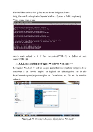 Ensuite il faut enlever le # qui se trouve devant la ligne suivante
#cfg_file=/usr/local/nagios/etc/objects/windows.cfg dans le fichier nagios.cfg
Voici ce que nous avons:
Après avoir enlevé le # il faut enregistrer(CTRL+O) le fichier et puis
sortir(CTRL+X).
III.8.1.2. Installation de l'agent Windows NSClient ++
Le logiciel NSClient ++ est un logiciel permettant une machine windows de se
connecter à un serveur nagios, ce logiciel est téléchargeable sur le site
http://sourceforge.net/projects/nscplus et l'installation se fait de la manière
suivante:
Figure III.15. Ouverture Assistant d'installation NSClient++
 