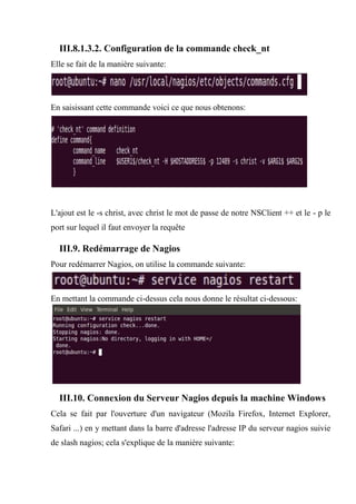 III.8.1.3.2. Configuration de la commande check_nt
Elle se fait de la manière suivante:
En saisissant cette commande voici ce que nous obtenons:
L'ajout est le -s christ, avec christ le mot de passe de notre NSClient ++ et le - p le
port sur lequel il faut envoyer la requête
III.9. Redémarrage de Nagios
Pour redémarrer Nagios, on utilise la commande suivante:
En mettant la commande ci-dessus cela nous donne le résultat ci-dessous:
III.10. Connexion du Serveur Nagios depuis la machine Windows
Cela se fait par l'ouverture d'un navigateur (Mozila Firefox, Internet Explorer,
Safari ...) en y mettant dans la barre d'adresse l'adresse IP du serveur nagios suivie
de slash nagios; cela s'explique de la manière suivante:
 