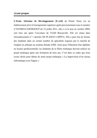 Avant propos
L’Ecole Africaine de Développement (E.A.D) de Pointe Noire est un
établissement privé d’enseignement supérieur agréé provisoirement sous le numéro
n°254/MES-CAB/DGESUP du 12 juillet 2011, elle a vu le jour en octobre 2004,
soit trois ans après l’ouverture de l’EAD Brazzaville. Elle est située dans
l'arrondissement n° 1 derrière SN PLASCO à MPITA. Elle a pour but de former
des étudiants dans un certain nombre de spécialités requises par le marché de
l'emploi en utilisant un système d'étude LMD. Ainsi pour l'obtention d'un diplôme
en licence professionnelle; les étudiants de la filière technique doivent réaliser un
projet technique après une formation de trois ans. C’est dans ce cadre que nous
avons choisi pour thème de notre projet technique « La Supervision d’un réseau
informatique avec Nagios »
 