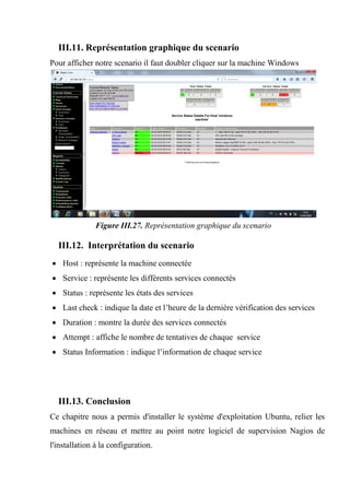 III.11. Représentation graphique du scenario
Pour afficher notre scenario il faut doubler cliquer sur la machine Windows
Figure III.27. Représentation graphique du scenario
III.12. Interprétation du scenario
 Host : représente la machine connectée
 Service : représente les différents services connectés
 Status : représente les états des services
 Last check : indique la date et l’heure de la dernière vérification des services
 Duration : montre la durée des services connectés
 Attempt : affiche le nombre de tentatives de chaque service
 Status Information : indique l’information de chaque service
III.13. Conclusion
Ce chapitre nous a permis d'installer le système d'exploitation Ubuntu, relier les
machines en réseau et mettre au point notre logiciel de supervision Nagios de
l'installation à la configuration.
 
