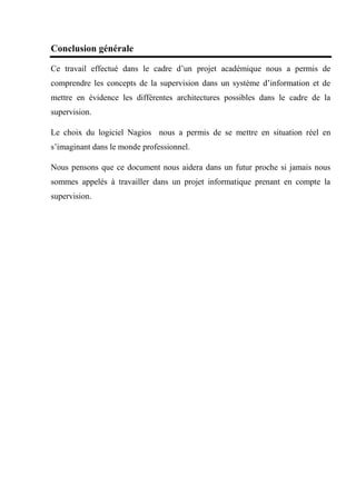 Conclusion générale
Ce travail effectué dans le cadre d’un projet académique nous a permis de
comprendre les concepts de la supervision dans un système d’information et de
mettre en évidence les différentes architectures possibles dans le cadre de la
supervision.
Le choix du logiciel Nagios nous a permis de se mettre en situation réel en
s’imaginant dans le monde professionnel.
Nous pensons que ce document nous aidera dans un futur proche si jamais nous
sommes appelés à travailler dans un projet informatique prenant en compte la
supervision.
 