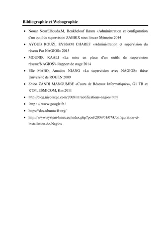 Bibliographie et Webographie
 Nouar NourElhouda.M, Benkhelouf Ikram «Administration et configuration
d'un outil de supervision ZABBIX sous linux» Mémoire 2014
 AYOUB ROUZI, EYSSAM CHAREF «Administration et supervision du
réseau Par NAGIOS» 2015
 MOUNIR KAALI «La mise en place d'un outils de supervision
réseau:'NAGIOS'» Rapport de stage 2014
 Elie MABO, Amadou NIANG «La supervision avec NAGIOS» thèse
Université de ROUEN 2009
 Shico ZANDI MANGUMBE «Cours de Réseaux Informatiques», G1 TR et
RTM, ESMICOM, Kin 2011
 http://blog.nicolargo.com/2008/11/notifications-nagios.html
 http : // www.google.fr /
 https://doc.ubuntu-fr.org/
 http://www.system-linux.eu/index.php?post/2009/01/07/Configuration-et-
installation-de-Nagios
 