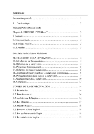 Sommaire
Introduction générale……………………………………………............... 1
1. Problématique…………………………………………………........... 2
Première Partie : Dossier Etude
Chapitre I : ETUDE DE L’EXISTANT……………………………........... 3
I. Contexte…………………………………………………………............ 3
II. Environnement…………………………………………………............ 3
III. Service à réaliser………………………………………………............ 3
IV. Livrables………………………………………………………............ 3
Deuxième Partie : Dossier Réalisation
PRESENTATION DE LA SUPERVISION………………………............ 4
I.1. Introduction sur la supervision……………………………….............. 4
I.2. Définition de la supervision……………………………………........... 4
I.3. Principe de fonctionnement……………………………………........... 5
I.4. Différents niveaux de supervision……………………………............. 5
I.5. Avantages et inconvénients de la supervision informatique……......... 6
I.6. Protocoles utilisés pour réaliser la supervision………………….......... 7
I.7. Quelques logiciels de supervision……………………………............. 10
I.8. Conclusion……………………………………………………............. 13
L'OUTILS DE SUPERVISION NAGIOS…………………………........... 14
II.1. Introduction………………………………………………….............. 14
II.2. Fonctionnement………………………………………………............ 14
II.3. Architecture de Nagios………………………………………............. 14
II.4. Les librairies…………………………………………………............. 17
II.5. Qu'offre Nagios?.................................................................................. 18
II.6. Pourquoi utiliser Nagios?..................................................................... 18
II.7. Les performances de Nagios…………………………………............ 18
II.8. Inconvénients de Nagios…………………………………….............. 19
 