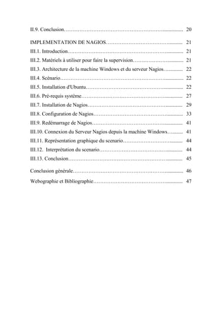 II.9. Conclusion…………………………………………………................ 20
IMPLEMENTATION DE NAGIOS………………………………........... 21
III.1. Introduction…………………………………………………............. 21
III.2. Matériels à utiliser pour faire la supervision…………………........... 21
III.3. Architecture de la machine Windows et du serveur Nagios…........... 22
III.4. Scénario……………………………………………………............... 22
III.5. Installation d'Ubuntu………………………………………............... 22
III.6. Pré-requis système………………………………………….............. 27
III.7. Installation de Nagios………………………………………............. 29
III.8. Configuration de Nagios……………………………………............. 33
III.9. Redémarrage de Nagios…………………………………….............. 41
III.10. Connexion du Serveur Nagios depuis la machine Windows…........ 41
III.11. Représentation graphique du scenario……………………….......... 44
III.12. Interprétation du scenario…………………………………............ 44
III.13. Conclusion…………………………………………………............ 45
Conclusion générale………………………………………………............. 46
Webographie et Bibliographie……………………………………............. 47
 