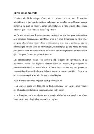 Introduction générale
L’histoire de l’informatique résulte de la conjonction entre des découvertes
scientifiques et des transformations techniques et sociales. Actuellement aucune
entreprise ne peut se passer d’outils informatiques, et très souvent d’un réseau
informatique de taille plus ou moins importante.
Au fur et à mesure que les machines augmentaient au sein d'un parc informatique
cela entrainait beaucoup des problèmes d’où il y avait l'incapacité de bien gérer
son parc informatique pour ce faire la maintenance ainsi que la gestion de ce parc
informatique devient alors un enjeu crucial, d’autant plus qu’une panne du réseau
peut parfois avoir des conséquences néfastes et cause désagréments pour la société.
Que faire pour éviter toute panne imprévue?
Les administrateurs réseau font appels à des logiciels de surveillance, et de
supervision réseau. Ces logiciels vérifient l’état du réseau, diagnostiquent les
problèmes du réseau et permettent à l’administrateur d’avoir une vue globale en
temps réel de l’ensemble du parc informatique sous sa responsabilité. Dans notre
cas nous avons opté le logiciel de supervision Nagios.
Nous présenterons notre projet en deux grandes parties :
- La première partie sera focalisée sur le dossier étude sur lequel nous verrons
des éléments essentiels pour la conception de notre projet
- La deuxième partie sera basée sur le dossier réalisation sur lequel nous allons
implémenter notre logiciel de supervision Nagios.
 