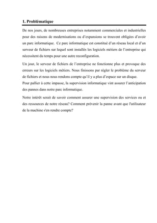 1. Problématique
De nos jours, de nombreuses entreprises notamment commerciales et industrielles
pour des raisons de modernisations ou d’expansions se trouvent obligées d’avoir
un parc informatique. Ce parc informatique est constitué d’un réseau local et d’un
serveur de fichiers sur lequel sont installés les logiciels métiers de l’entreprise qui
nécessitent du temps pour une autre reconfiguration.
Un jour, le serveur de fichiers de l’entreprise ne fonctionne plus et provoque des
erreurs sur les logiciels métiers. Nous finissons par régler le problème du serveur
de fichiers et nous nous rendons compte qu’il y a plus d’espace sur un disque.
Pour pallier à cette impasse, la supervision informatique vint assurer l’anticipation
des pannes dans notre parc informatique.
Notre intérêt serait de savoir comment assurer une supervision des services ou et
des ressources de notre réseau? Comment prévenir la panne avant que l'utilisateur
de la machine s'en rendre compte?
 