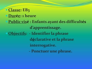  Classe: EB3
 Durée: 1 heure
 Public visé : Enfants ayant des difficultés

d’apprentissage.
 Objectifs: - Identifier la phrase
déclarative et la phrase
interrogative.
- Ponctuer une phrase.

 