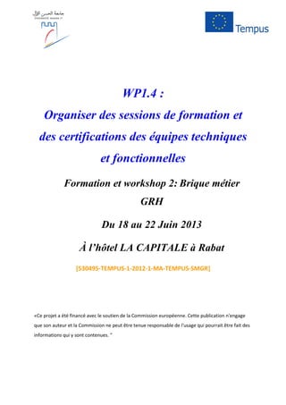 WP1.4 :
Organiser des sessions de formation et
des certifications des équipes techniques
et fonctionnelles
Formation et workshop 2: Brique métier
GRH
Du 18 au 22 Juin 2013
À l’hôtel LA CAPITALE à Rabat
[530495-TEMPUS-1-2012-1-MA-TEMPUS-SMGR]
«Ce projet a été financé avec le soutien de la Commission européenne. Cette publication n'engage
que son auteur et la Commission ne peut être tenue responsable de l'usage qui pourrait être fait des
informations qui y sont contenues. "
 