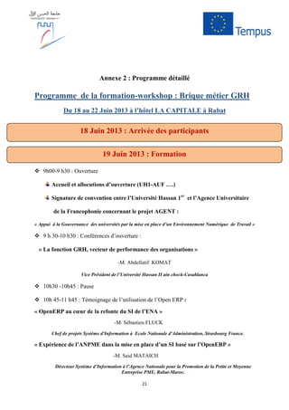 21
Annexe 2 : Programme détaillé
Programme de la formation-workshop : Brique métier GRH
Du 18 au 22 Juin 2013 à l’hôtel LA CAPITALE à Rabat
9h00-9 h30 : Ouverture
Accueil et allocutions d’ouverture (UH1-AUF ….)
Signature de convention entre l’Université Hassan 1er
et l’Agence Universitaire
de la Francophonie concernant le projet AGENT :
« Appui à la Gouvernance des universités par la mise en place d’un Environnement Numérique de Travail »
9 h 30-10 h30 : Conférences d’ouverture :
« La fonction GRH, vecteur de performance des organisations »
-M. Abdellatif KOMAT
Vice Président de l’Université Hassan II ain chock-Casablanca
10h30 -10h45 : Pause
10h 45-11 h45 : Témoignage de l’utilisation de l’Open ERP :
« OpenERP au cœur de la refonte du SI de l’ENA »
-M. Sébastien FLUCK
Chef de projets Système d'Information à Ecole Nationale d'Administration, Strasbourg France.
« Expérience de l’ANPME dans la mise en place d’un SI basé sur l’OpenERP »
-M. Said MATAICH
Directeur Système d’Information à l’Agence Nationale pour la Promotion de la Petite et Moyenne
Entreprise PME, Rabat-Maroc.
19 Juin 2013 : Formation
18 Juin 2013 : Arrivée des participants
 