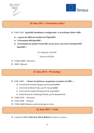 23
9 h00-13h30 : OpenERP Installation et configuration : Cas du Brique Métier GRH :
« Aperçu des différents modules de l’OpenERP»
« Présentation RH OpenERP »
« Présentation du module Nextma RH, secteur privé, couverture fonctionnel RH
OpenERP »
-M. Abdrahman ELKAFIL
Directeur NEXTMA
13h30h-14h00 : Discussion
14h00 : Déjeuner
9 h00-13h00 : « Retour d’expériences européennes en matière de GRH » :
Université de Grenade-Espagne; par M. juan MATROS
Université du Maine-France; par M. Vincent BARRE
Université de Coimbra-Portugal; par M. Jorge CHINA
Institut Royale de Technologie-Suiede; par M. Bassam KAYAL
13h00-13h30 : Discussion
13h30-15h00 : Déjeuner
15 h00-18h00 :Réunion comité de pilotage et clôture
A partir de 10h00: Visite de la ville de Rabat (inscription sur place).
20 Juin 2013 : Formation (suite)
21 Juin 2013 : Workshop
22 Juin 2013 : Visite
 