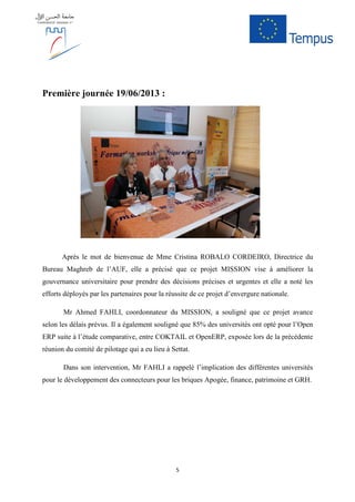 5
Première journée 19/06/2013 :
Après le mot de bienvenue de Mme Cristina ROBALO CORDEIRO, Directrice du
Bureau Maghreb de l’AUF, elle a précisé que ce projet MISSION vise à améliorer la
gouvernance universitaire pour prendre des décisions précises et urgentes et elle a noté les
efforts déployés par les partenaires pour la réussite de ce projet d’envergure nationale.
Mr Ahmed FAHLI, coordonnateur du MISSION, a souligné que ce projet avance
selon les délais prévus. Il a également souligné que 85% des universités ont opté pour l’Open
ERP suite à l’étude comparative, entre COKTAIL et OpenERP, exposée lors de la précédente
réunion du comité de pilotage qui a eu lieu à Settat.
Dans son intervention, Mr FAHLI a rappelé l’implication des différentes universités
pour le développement des connecteurs pour les briques Apogée, finance, patrimoine et GRH.
 