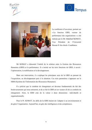 6
La conférence d’ouverture, portant sur
« La fonction GRH, vecteur de
performance des organisations » a été
réalisée par le Mr Abdellatif KOMAT,
Vice Président de l’Université
Hassan II Ain chock- Casablanca.
Mr KOMAT a démontré l’intérêt de la relation entre la Gestion des Ressources
Humaines (GRH) et la performance. Il a insisté sur les trois fonctions de GRH, à savoir :
l’optimisation, la mobilisation et le développement.
Dans son intervention, il a expliqué les principaux axes de la GRH en passant de
l’acquisition, au développement puis à la rétention. Ces trois paramètres s’appuient sur le
SIRH (Système de l’Information des Ressources Humaines).
Il a précisé que la conduite de changement est devenue fondamentale du fait des
bouleversements qui nous entourent, et de ce fait la GRH est un vecteur clé de ce conduite de
changement. Ainsi, la GRH crée de la valeur à deux dimensions : individuelle et
organisationnelle.
Pour le Pr. KOMAT, les défis de la GRH étaient de s’adapter à un environnement et
de gérer l’organisation. Aujourd’hui, on gère des intelligences et des compétences.
 
