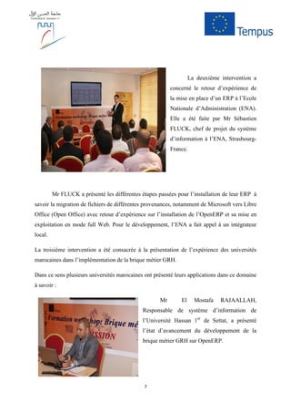 7
La deuxième intervention a
concerné le retour d’expérience de
la mise en place d’un ERP à l’Ecole
Nationale d’Administration (ENA).
Elle a été faite par Mr Sébastien
FLUCK, chef de projet du système
d’information à l’ENA, Strasbourg-
France.
Mr FLUCK a présenté les différentes étapes passées pour l’installation de leur ERP à
savoir la migration de fichiers de différentes provenances, notamment de Microsoft vers Libre
Office (Open Office) avec retour d’expérience sur l’installation de l’OpenERP et sa mise en
exploitation en mode full Web. Pour le développement, l’ENA a fait appel à un intégrateur
local.
La troisième intervention a été consacrée à la présentation de l’expérience des universités
marocaines dans l’implémentation de la brique métier GRH.
Dans ce sens plusieurs universités marocaines ont présenté leurs applications dans ce domaine
à savoir :
Mr El Mostafa RAJAALLAH,
Responsable de système d’information de
l’Université Hassan 1er
de Settat, a présenté
l’état d’avancement du développement de la
brique métier GRH sur OpenERP.
 