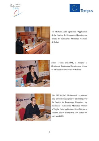 9
Mr Hicham ASSI, a présenté l’Application
de la Gestion de Ressources Humaines au
niveau de l'Université Mohamed 5 Souissi
de Rabat.
Mme Fatiha QADDAF, a présenté la
Gestion de Ressources Humaines au niveau
de l'Université Ibn Tofail de Kénitra.
Mr BELKASMI Mohammed, a présenté
une application développée en interne pour
la Gestion de Ressources Humaines au
niveau de l'Université Mohamed Premier
d’Oujda. Cette application, identifiée par sa
qualité, couvre la majorité des taches des
services GRH.
 