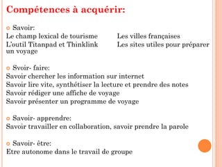 Compétences à acquérir:
Savoir:
Le champ lexical de tourisme
L’outil Titanpad et Thinklink
un voyage


Les villes françaises
Les sites utiles pour préparer

Svoir- faire:
Savoir chercher les information sur internet
Savoir lire vite, synthétiser la lecture et prendre des notes
Savoir rédiger une affiche de voyage
Savoir présenter un programme de voyage


Savoir- apprendre:
Savoir travailler en collaboration, savoir prendre la parole


Savoir- être:
Etre autonome dans le travail de groupe


 