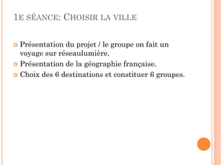 1E SÉANCE: CHOISIR LA VILLE
Présentation du projet / le groupe on fait un
voyage sur réseaulumière.
 Présentation de la géographie française.
 Choix des 6 destinations et constituer 6 groupes.


 