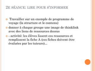 2E SÉANCE: LIRE POUR S'INFORMER
Travailler sur un exemple de programme de
voyage (la structure et le contenu)
 donner à chaque groupe une image de thinklink
avec des liens de ressources dessus
 - activité: les élèves lissent ces ressources et
remplissent la fiche A (ces fiches doivent être
évaluées par les tuteurs)...


 