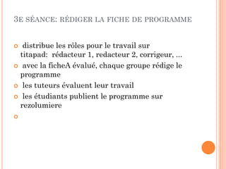 3E SÉANCE: RÉDIGER LA FICHE DE PROGRAMME
distribue les rôles pour le travail sur
titapad: rédacteur 1, redacteur 2, corrigeur, ...
 avec la ficheA évalué, chaque groupe rédige le
programme
 les tuteurs évaluent leur travail
 les étudiants publient le programme sur
rezolumiere




 