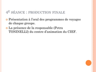 4E SÉANCE : PRODUCTION FINALE
Présentation à l’oral des programmes de voyages
de chaque groupe.
 La présence de la responsable (Petra
TONINELLI) du centre d’animation du CIEF.


 