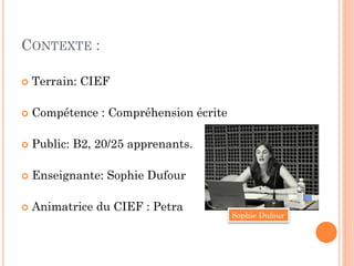 CONTEXTE :


Terrain: CIEF



Compétence : Compréhension écrite



Public: B2, 20/25 apprenants.



Enseignante: Sophie Dufour



Animatrice du CIEF : Petra

Sophie Dufour

 