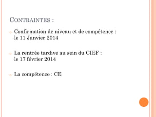 CONTRAINTES :
o

o

o

Confirmation de niveau et de compétence :
le 11 Janvier 2014
La rentrée tardive au sein du CIEF :
le 17 février 2014
La compétence : CE

 