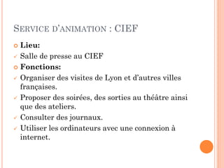 SERVICE D’ANIMATION : CIEF
Lieu:
 Salle de presse au CIEF
 Fonctions:
 Organiser des visites de Lyon et d’autres villes
françaises.
 Proposer des soirées, des sorties au théâtre ainsi
que des ateliers.
 Consulter des journaux.
 Utiliser les ordinateurs avec une connexion à
internet.


 