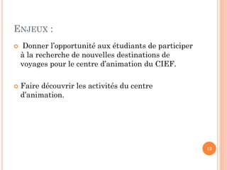 ENJEUX :




Donner l’opportunité aux étudiants de participer
à la recherche de nouvelles destinations de
voyages pour le centre d’animation du CIEF.

Faire découvrir les activités du centre
d’animation.

12

 