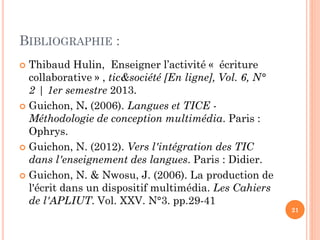 BIBLIOGRAPHIE :
Thibaud Hulin, Enseigner l’activité « écriture
collaborative » , tic&société [En ligne], Vol. 6, N°
2 | 1er semestre 2013.
 Guichon, N. (2006). Langues et TICE Méthodologie de conception multimédia. Paris :
Ophrys.
 Guichon, N. (2012). Vers l'intégration des TIC
dans l'enseignement des langues. Paris : Didier.
 Guichon, N. & Nwosu, J. (2006). La production de
l'écrit dans un dispositif multimédia. Les Cahiers
de l'APLIUT. Vol. XXV. N°3. pp.29-41


21

 