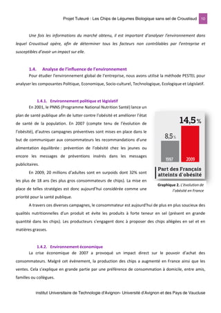 Projet Tuteuré : Les Chips de Légumes Biologique sans sel de Croustisud 10
Institut Universitaire de Technologie d'Avignon- Université d’Avignon et des Pays de Vaucluse
Une fois les informations du marché obtenu, il est important d’analyser l’environnement dans
lequel Croustisud opère, afin de déterminer tous les facteurs non contrôlables par l’entreprise et
susceptibles d’avoir un impact sur elle.
1.4. Analyse de l’influence de l’environnement
Pour étudier l’environnement global de l’entreprise, nous avons utilisé la méthode PESTEL pour
analyser les composantes Politique, Economique, Socio-culturel, Technologique, Ecologique et Législatif.
1.4.1. Environnement politique et législatif
En 2001, le PNNS (Programme National Nutrition Santé) lance un
plan de santé publique afin de lutter contre l’obésité et améliorer l’état
de santé de la population. En 2007 (compte tenu de l’évolution de
l’obésité), d’autres campagnes préventives sont mises en place dans le
but de communiquer aux consommateurs les recommandations d’une
alimentation équilibrée : prévention de l’obésité chez les jeunes ou
encore les messages de préventions insérés dans les messages
publicitaires.
En 2009, 20 millions d’adultes sont en surpoids dont 32% sont
les plus de 18 ans (les plus gros consommateurs de chips). La mise en
place de telles stratégies est donc aujourd’hui considérée comme une
priorité pour la santé publique.
A travers ces diverses campagnes, le consommateur est aujourd’hui de plus en plus soucieux des
qualités nutritionnelles d’un produit et évite les produits à forte teneur en sel (présent en grande
quantité dans les chips). Les producteurs s’engagent donc à proposer des chips allégées en sel et en
matières grasses.
1.4.2. Environnement économique
La crise économique de 2007 a provoqué un impact direct sur le pouvoir d’achat des
consommateurs. Malgré cet évènement, la production des chips a augmenté en France ainsi que les
ventes. Cela s’explique en grande partie par une préférence de consommation à domicile, entre amis,
familles ou collègues.
Graphique 2. L’évolution de
l’obésité en France
 