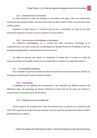 Projet Tuteuré : Les Chips de Légumes Biologique sans sel de Croustisud 11
Institut Universitaire de Technologie d'Avignon- Université d’Avignon et des Pays de Vaucluse
1.4.3. Environnement socio-culturel
Les chips évoquent la notion de partage, de convivialité et de plaisir. Elles sont consommées
souvent lors des périodes de fêtes favorisant ainsi l’achat de divers types de chips. La hausse des ventes
est liée au plaisir.
Toutefois, les chips nature et à l’ancienne reste les plus consommées, en raison de son côté
traditionnel rappelant de temps à autre les produits et saveurs d’antan.
1.4.4. Environnement technologique et écologique
Les évolutions technologiques sur le marché des chips concernent l’emballage et le
conditionnement. Les enjeux actuels liés au développement durable incitent les entreprises à créer des
packagings biodégradables, respectueuses de l’environnement.
Ces différents facteurs ont amenés les entreprises à innover dans le secteur en créant de
nouveaux concepts, de nouvelles recettes ou tout simplement en revisitant un produit déjà existant.
1.5. Les nouvelles tendances
Pour compléter les gammes actuelles de chips et faire face aux nouveaux besoins du marché, les
entreprises n’hésitent pas à innover à plusieurs niveaux.
1.5.1. Le packaging
L’emballage suit les tendances de consommation. Pour répondre aux différents besoins des
différentes cibles, des packagings de formats individuels et multi pack ont été créés pour faciliter la
consommation et répondre aux envies de chacun.
1.5.2. Utilisation d’une huile différente
L’huile de palme est remplacée par l’huile de tournesol dans la majorité de la production des
chips. Dans la gamme de produit Lay’s par exemple, l’huile de tournesol permettrait de réduire à 63% la
quantité de graisses saturés.
 