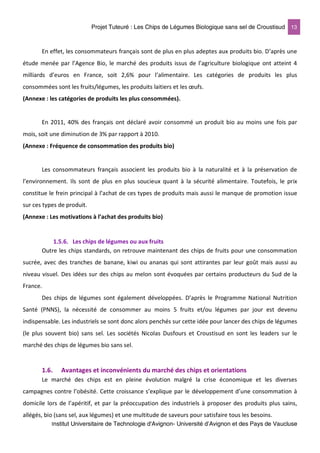 Projet Tuteuré : Les Chips de Légumes Biologique sans sel de Croustisud 13
Institut Universitaire de Technologie d'Avignon- Université d’Avignon et des Pays de Vaucluse
En effet, les consommateurs français sont de plus en plus adeptes aux produits bio. D’après une
étude menée par l’Agence Bio, le marché des produits issus de l’agriculture biologique ont atteint 4
milliards d’euros en France, soit 2,6% pour l’alimentaire. Les catégories de produits les plus
consommées sont les fruits/légumes, les produits laitiers et les œufs.
(Annexe : les catégories de produits les plus consommées).
En 2011, 40% des français ont déclaré avoir consommé un produit bio au moins une fois par
mois, soit une diminution de 3% par rapport à 2010.
(Annexe : Fréquence de consommation des produits bio)
Les consommateurs français associent les produits bio à la naturalité et à la préservation de
l’environnement. Ils sont de plus en plus soucieux quant à la sécurité alimentaire. Toutefois, le prix
constitue le frein principal à l’achat de ces types de produits mais aussi le manque de promotion issue
sur ces types de produit.
(Annexe : Les motivations à l’achat des produits bio)
1.5.6. Les chips de légumes ou aux fruits
Outre les chips standards, on retrouve maintenant des chips de fruits pour une consommation
sucrée, avec des tranches de banane, kiwi ou ananas qui sont attirantes par leur goût mais aussi au
niveau visuel. Des idées sur des chips au melon sont évoquées par certains producteurs du Sud de la
France.
Des chips de légumes sont également développées. D’après le Programme National Nutrition
Santé (PNNS), la nécessité de consommer au moins 5 fruits et/ou légumes par jour est devenu
indispensable. Les industriels se sont donc alors penchés sur cette idée pour lancer des chips de légumes
(le plus souvent bio) sans sel. Les sociétés Nicolas Dusfours et Croustisud en sont les leaders sur le
marché des chips de légumes bio sans sel.
1.6. Avantages et inconvénients du marché des chips et orientations
Le marché des chips est en pleine évolution malgré la crise économique et les diverses
campagnes contre l’obésité. Cette croissance s’explique par le développement d’une consommation à
domicile lors de l’apéritif, et par la préoccupation des industriels à proposer des produits plus sains,
allégés, bio (sans sel, aux légumes) et une multitude de saveurs pour satisfaire tous les besoins.
 