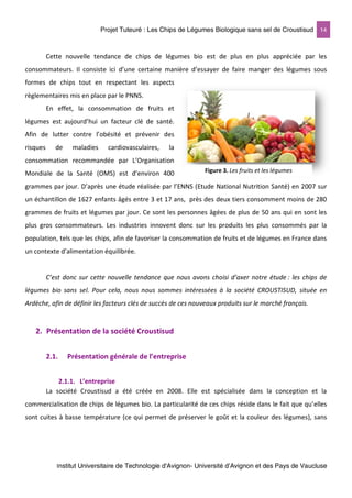 Projet Tuteuré : Les Chips de Légumes Biologique sans sel de Croustisud 14
Institut Universitaire de Technologie d'Avignon- Université d’Avignon et des Pays de Vaucluse
Cette nouvelle tendance de chips de légumes bio est de plus en plus appréciée par les
consommateurs. Il consiste ici d’une certaine manière d’essayer de faire manger des légumes sous
formes de chips tout en respectant les aspects
règlementaires mis en place par le PNNS.
En effet, la consommation de fruits et
légumes est aujourd’hui un facteur clé de santé.
Afin de lutter contre l’obésité et prévenir des
risques de maladies cardiovasculaires, la
consommation recommandée par L’Organisation
Mondiale de la Santé (OMS) est d’environ 400
grammes par jour. D’après une étude réalisée par l’ENNS (Etude National Nutrition Santé) en 2007 sur
un échantillon de 1627 enfants âgés entre 3 et 17 ans, près des deux tiers consomment moins de 280
grammes de fruits et légumes par jour. Ce sont les personnes âgées de plus de 50 ans qui en sont les
plus gros consommateurs. Les industries innovent donc sur les produits les plus consommés par la
population, tels que les chips, afin de favoriser la consommation de fruits et de légumes en France dans
un contexte d’alimentation équilibrée.
C’est donc sur cette nouvelle tendance que nous avons choisi d’axer notre étude : les chips de
légumes bio sans sel. Pour cela, nous nous sommes intéressées à la société CROUSTISUD, située en
Ardèche, afin de définir les facteurs clés de succès de ces nouveaux produits sur le marché français.
2. Présentation de la société Croustisud
2.1. Présentation générale de l’entreprise
2.1.1. L’entreprise
La société Croustisud a été créée en 2008. Elle est spécialisée dans la conception et la
commercialisation de chips de légumes bio. La particularité de ces chips réside dans le fait que qu’elles
sont cuites à basse température (ce qui permet de préserver le goût et la couleur des légumes), sans
Figure 3. Les fruits et les légumes
 