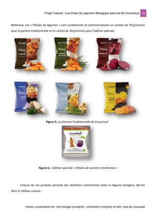 Projet Tuteuré : Les Chips de Légumes Biologique sans sel de Croustisud 16
Institut Universitaire de Technologie d'Avignon- Université d’Avignon et des Pays de Vaucluse
Betterave. Les « Pétales de légumes » sont conditionnés et commercialisées en sachets de 70 grammes
pour la gamme traditionnelle et en sachet de 30 grammes pour l’édition spéciale.
Figure 6. L´édition spéciale « Pétales de carotte et betterave »
Chacun de ces produits possède des bénéfices nutritionnels selon le légume d’origine, décrits
dans le tableau suivant :
Figure 5. La Gamme Traditionnelle de Croustisud
 