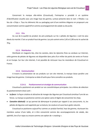 Projet Tuteuré : Les Chips de Légumes Biologique sans sel de Croustisud 19
Institut Universitaire de Technologie d'Avignon- Université d’Avignon et des Pays de Vaucluse
Concernant la marque elle-même (Croustisud), l’entreprise a procédé à un système
d’identification visuelle avec une image haut de gamme, surtout présente dans le nom « Pétales » au
lieu de « Chips ». Tous les éléments liés au packaging sont d’une extrême élégance en proposant une
consommation comme appéritif et comme accompagnement de salade ou de purée.
2.2.2. Prix
Au vue de la qualité du produit, les prix pratiqués sur les « pétales de légumes » sont les plus
élevés du marché. C’est un produit haut de gamme. Les prix varient entre 2,45 et 2,90 euros le sachet de
70 g.
2.2.3. Distribution
Distribuée en magasins bio, chez les cavistes, dans les épiceries fines ou vendues sur Internet,
cette gamme de pétales de légumes est disponible dans près d’un millier de points de vente en France
et en Europe. Sur leur site internet, il est possible de retrouver tous les revendeurs de Croustisud en
France.
2.2.4. Communication
A travers la présentation de ses produits sur son site internet, la marque laisse paraître une
image haut de gamme. L’entreprise se dote d’outils pour faire connaître ses produits.
2.2.4.1. Positionnement et stratégie de communication
Croustisud a positionné son produit sur ses caractéristiques principales. Les critères de sélection
du positionnement choisi sont :
• La force : la façon créative et attractive de manger des légumes par Croustisud constitue l’une de ses
forces. La marque se positionne comme une option saine et légère de consommer les chips.
• Caractère distinctif : ce qui permet de démarquer le produit par rapport à ses concurrents. Ici, les
pétales de légumes sont appréciés par sa texture, les couleurs et aussi leurs goûts naturels.
Croustisud se positionne aujourd’hui comme un produit familial, haut de gamme, réunissant les
membres autour d’une table, et à être consommé comme des accompagnements de salade, des
apéritifs, lors d’un repas ou encore comme une option de « snacking ».
 