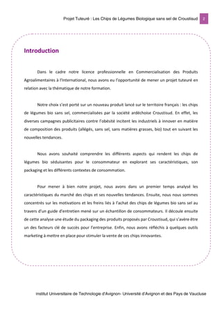 Projet Tuteuré : Les Chips de Légumes Biologique sans sel de Croustisud 2
Institut Universitaire de Technologie d'Avignon- Université d’Avignon et des Pays de Vaucluse
Introduction
Dans le cadre notre licence professionnelle en Commercialisation des Produits
Agroalimentaires à l’International, nous avons eu l’opportunité de mener un projet tuteuré en
relation avec la thématique de notre formation.
Notre choix s’est porté sur un nouveau produit lancé sur le territoire français : les chips
de légumes bio sans sel, commercialisées par la société ardéchoise Croustisud. En effet, les
diverses campagnes publicitaires contre l’obésité incitent les industriels à innover en matière
de composition des produits (allégés, sans sel, sans matières grasses, bio) tout en suivant les
nouvelles tendances.
Nous avons souhaité comprendre les différents aspects qui rendent les chips de
légumes bio séduisantes pour le consommateur en explorant ses caractéristiques, son
packaging et les différents contextes de consommation.
Pour mener à bien notre projet, nous avons dans un premier temps analysé les
caractéristiques du marché des chips et ses nouvelles tendances. Ensuite, nous nous sommes
concentrés sur les motivations et les freins liés à l’achat des chips de légumes bio sans sel au
travers d’un guide d’entretien mené sur un échantillon de consommateurs. Il découle ensuite
de cette analyse une étude du packaging des produits proposés par Croustisud, qui s’avère être
un des facteurs clé de succès pour l’entreprise. Enfin, nous avons réfléchis à quelques outils
marketing à mettre en place pour stimuler la vente de ces chips innovantes.
 