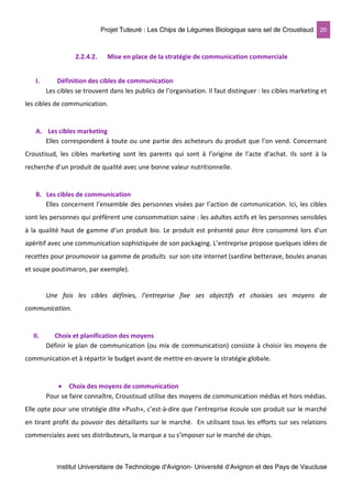 Projet Tuteuré : Les Chips de Légumes Biologique sans sel de Croustisud 20
Institut Universitaire de Technologie d'Avignon- Université d’Avignon et des Pays de Vaucluse
2.2.4.2. Mise en place de la stratégie de communication commerciale
I. Définition des cibles de communication
Les cibles se trouvent dans les publics de l’organisation. Il faut distinguer : les cibles marketing et
les cibles de communication.
A. Les cibles marketing
Elles correspondent à toute ou une partie des acheteurs du produit que l’on vend. Concernant
Croustisud, les cibles marketing sont les parents qui sont à l’origine de l’acte d’achat. Ils sont à la
recherche d’un produit de qualité avec une bonne valeur nutritionnelle.
B. Les cibles de communication
Elles concernent l’ensemble des personnes visées par l’action de communication. Ici, les cibles
sont les personnes qui préfèrent une consommation saine : les adultes actifs et les personnes sensibles
à la qualité haut de gamme d’un produit bio. Le produit est présenté pour être consommé lors d’un
apéritif avec une communication sophistiquée de son packaging. L’entreprise propose quelques idées de
recettes pour proumovoir sa gamme de produits sur son site internet (sardine betterave, boules ananas
et soupe poutimaron, par exemple).
Une fois les cibles définies, l’entreprise fixe ses objectifs et choisies ses moyens de
communication.
II. Choix et planification des moyens
Définir le plan de communication (ou mix de communication) consiste à choisir les moyens de
communication et à répartir le budget avant de mettre en œuvre la stratégie globale.
• Choix des moyens de communication
Pour se faire connaître, Croustisud utilise des moyens de communication médias et hors médias.
Elle opte pour une stratégie dite «Push», c’est-à-dire que l’entreprise écoule son produit sur le marché
en tirant profit du pouvoir des détaillants sur le marché. En utilisant tous les efforts sur ses relations
commerciales avec ses distributeurs, la marque a su s’imposer sur le marché de chips.
 