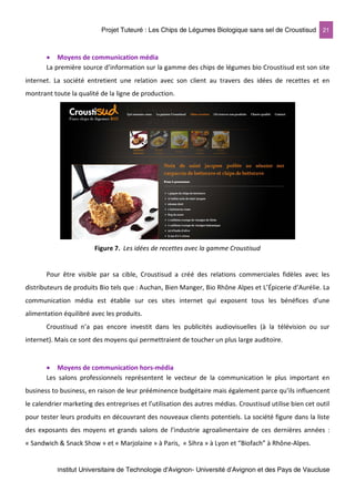 Projet Tuteuré : Les Chips de Légumes Biologique sans sel de Croustisud 21
Institut Universitaire de Technologie d'Avignon- Université d’Avignon et des Pays de Vaucluse
• Moyens de communication média
La première source d’information sur la gamme des chips de légumes bio Croustisud est son site
internet. La société entretient une relation avec son client au travers des idées de recettes et en
montrant toute la qualité de la ligne de production.
Figure 7. Les idées de recettes avec la gamme Croustisud
Pour être visible par sa cible, Croustisud a créé des relations commerciales fidèles avec les
distributeurs de produits Bio tels que : Auchan, Bien Manger, Bio Rhône Alpes et L’Épicerie d’Aurélie. La
communication média est établie sur ces sites internet qui exposent tous les bénéfices d’une
alimentation équilibré avec les produits.
Croustisud n’a pas encore investit dans les publicités audiovisuelles (à la télévision ou sur
internet). Mais ce sont des moyens qui permettraient de toucher un plus large auditoire.
• Moyens de communication hors-média
Les salons professionnels représentent le vecteur de la communication le plus important en
business to business, en raison de leur prééminence budgétaire mais également parce qu’ils influencent
le calendrier marketing des entreprises et l’utilisation des autres médias. Croustisud utilise bien cet outil
pour tester leurs produits en découvrant des nouveaux clients potentiels. La société figure dans la liste
des exposants des moyens et grands salons de l’industrie agroalimentaire de ces dernières années :
« Sandwich & Snack Show » et « Marjolaine » à Paris, « Sihra » à Lyon et “Biofach” à Rhône-Alpes.
 
