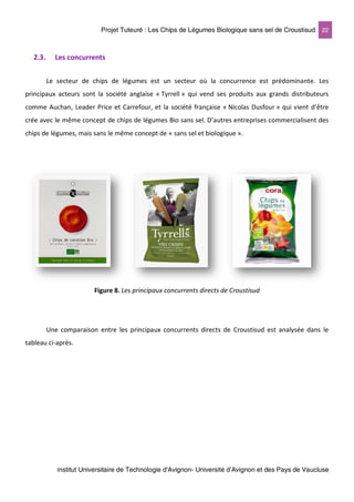 Projet Tuteuré : Les Chips de Légumes Biologique sans sel de Croustisud 22
Institut Universitaire de Technologie d'Avignon- Université d’Avignon et des Pays de Vaucluse
2.3. Les concurrents
Le secteur de chips de légumes est un secteur où la concurrence est prédominante. Les
principaux acteurs sont la société anglaise « Tyrrell » qui vend ses produits aux grands distributeurs
comme Auchan, Leader Price et Carrefour, et la société française « Nicolas Dusfour » qui vient d’être
crée avec le même concept de chips de légumes Bio sans sel. D’autres entreprises commercialisent des
chips de légumes, mais sans le même concept de « sans sel et biologique ».
Figure 8. Les principaux concurrents directs de Croustisud
Une comparaison entre les principaux concurrents directs de Croustisud est analysée dans le
tableau ci-après.
 