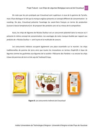 Projet Tuteuré : Les Chips de Légumes Biologique sans sel de Croustisud 24
Institut Universitaire de Technologie d'Avignon- Université d’Avignon et des Pays de Vaucluse
On note que les prix pratiqués par Croustisud sont supérieurs à ceux de la gamme de Tyrrells,
mais il faut distinguer le fait que la marque anglaise présente un concept différent de consommation : le
snacking. De plus, Croustisud présente l’avantage du savoir-faire français en terme de production
(cuisson à basse température) et de proposer des produits sans sel au niveau de la composition.
Aussi, les chips de légumes de Nicolas Dusfour est un concurrent potentiel dans la mesure où il
présente le même concept de consommation. Les avantages de notre marque étudiée par rapport aux
produits de « Nicolas Dusfour » sont le prix et la multitude de saveurs.
Les concurrents indirects occupent également une place essentielle sur le marché : les chips
traditionnelles de pomme de terre ainsi que toutes les innovations en termes d’apéritifs à base de
légumes comme les gaufrettes aux légumes de la société « Pâtisserie des Flandres » ou encore les chips
à base de pommes de terre et de soja de TooGood Crispo.
Figure 9. Les concurrents indirects de Croustisud
 