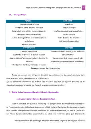 Projet Tuteuré : Les Chips de Légumes Biologique sans sel de Croustisud 25
Institut Universitaire de Technologie d'Avignon- Université d’Avignon et des Pays de Vaucluse
2.4. Analyse SWOT
FORCES FAIBLESSES
Large gamme de produits
Nombreux points de vente en France
Les produits peuvent être consommés par les
personnes allergiques au gluten
Cahier de charge stricte pour la sélection des
agriculteurs
Produits de qualité
Prix élevés
Produit calorique
Insuffisance des campagnes publicitaires
sur les produits
Faible diversité des circuits de
distribution (magasins bio)
OPPORTUNITÉS MENACES
Tendance Biologique
Recherche de produits de plus en plus sain
Augmentation d’une consommation à domicile (les
apéritifs)
De nouveaux marchés potentiels à conquérir
Crise économique : diminution du budget du
consommateur
Augmentation de la concurrence directe
Augmentation des marques de distributeurs
Tableau 4. Analyse Swot de Croustisud
Toutes ces analyses nous ont permis de définir au positionnement du produit, ainsi que leurs
caractéristiques distinctives par rapport à la concurrence.
Afin de déterminer maintenant les facteurs clés de succès des chips de légumes bio sans sel de
Croustisud, nous avons procédé à une étude de la consommation des produits.
3. Étude de la Consommation des Chips de Légumes Bio
Analyse du comportement du consommateur
Selon Philip Kotler, professeur en Marketing, « le comportement du consommateur est l’étude
de l’ensemble des actes de l’individu, directement reliés à l’achat et l’utilisation des biens économiques
et de services, en englobant le processus de décision qui précède et détermine ces actes ». C’est à dire
que l’étude du comportement du consommateur est vitale pour l’entreprise parce qu’il détermine la
 