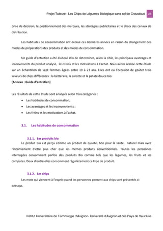 Projet Tuteuré : Les Chips de Légumes Biologique sans sel de Croustisud 26
Institut Universitaire de Technologie d'Avignon- Université d’Avignon et des Pays de Vaucluse
prise de décision, le positionnement des marques, les stratégies publicitaires et le choix des canaux de
distribution.
Les habitudes de consommation ont évolué ces dernières années en raison du changement des
modes de préparations des produits et des modes de consommation.
Un guide d’entretien a été élaboré afin de determiner, selon la cible, les principaux avantages et
inconvénients du produit analysé, les freins et les motivations à l’achat. Nous avons réalisé cette étude
sur un échantillon de sept femmes âgées entre 19 à 23 ans. Elles ont eu l’occasion de goûter trois
saveurs de chips différentes : la betterave, la carotte et la patate douce bio.
(Annexe : Guide d’entretien)
Les résultats de cette étude sont analysés selon trois catégories :
• Les habitudes de consommation;
• Les avantages et les inconvennients ;
• Les freins et les motivations à l’achat.
3.1. Les habitudes de consommation
3.1.1. Les produits bio
Le produit Bio est perçu comme un produit de qualité, bon pour la santé, naturel mais avec
l’inconvénient d’être plus cher que les mêmes produits conventionnels. Toutes les personnes
interrogées consomment parfois des produits Bio comme tels que les légumes, les fruits et les
compotes. Deux d’entre elles consomment régulièrement ce type de produit.
3.1.2. Les chips
Les mots qui viennent à l’esprit quand les personnes pensent aux chips sont présentés ci-
dessous.
 