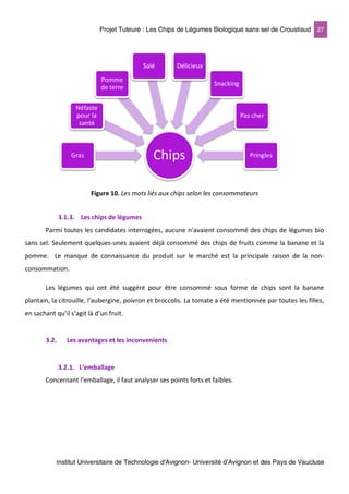 Projet Tuteuré : Les Chips de Légumes Biologique sans sel de Croustisud 27
Institut Universitaire de Technologie d'Avignon- Université d’Avignon et des Pays de Vaucluse
Figure 10. Les mots liés aux chips selon les consommateurs
3.1.3. Les chips de légumes
Parmi toutes les candidates interrogées, aucune n’avaient consommé des chips de légumes bio
sans sel. Seulement quelques-unes avaient déjà consommé des chips de fruits comme la banane et la
pomme. Le manque de connaissance du produit sur le marché est la principale raison de la non-
consommation.
Les légumes qui ont été suggéré pour être consommé sous forme de chips sont la banane
plantain, la citrouille, l’aubergine, poivron et broccolis. La tomate a été mentionnée par toutes les filles,
en sachant qu’il s’agit là d’un fruit.
3.2. Les avantages et les inconvenients
3.2.1. L’emballage
Concernant l’emballage, il faut analyser ses points forts et faibles.
ChipsGras
Néfaste
pour la
santé
Pomme
de terre
Salé Délicieux
Snacking
Pas cher
Pringles
 