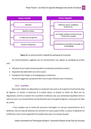 Projet Tuteuré : Les Chips de Légumes Biologique sans sel de Croustisud 28
Institut Universitaire de Technologie d'Avignon- Université d’Avignon et des Pays de Vaucluse
Figure 11. Les points positifs et négatifs du packaging de Croustisud
Les recommandations suggérées par les consommateurs par rapport au packaging du produit
sont :
• Utilisation d’une matière laissant paraître la visualisation partielle du produit ;
• Disposition des labels AB et sans sel en avant ;
• Changement de l’image sur le packaging pour la betterave.
Ce sont de suggestions qui peuvent être mise en place facilement par l’entreprise.
3.2.2. Le produit
Nous avons réalisé une dégustation en proposant trois saveurs de la gamme Croustisud de chips
de légumes : la carotte, la beterrave et la patate douce. Le produit lui même est décrit par les
dégustateurs comme un produit très croustillant et délicieux avec une combinaison équilibrée entre le
salé et le sucré. Les consommatrices ont été étonnées par le vrai goût du légume, surtout pour les chips
de carotte.
Il faut souligner que la moitié des personnes interrogées ne sont pas consommatrices de la
betterave, mais les chips de betterave ont rencontré un succès auprès d’elles. La saveur la appréciée fut
la betterave, mais la moins appréciée fut la patate douce pour son manque de goût.
Points Positifs
Attractif
Matière utilisée
L'image haut de gamme
Couleurs adéquates
Points Négatifs
Difficile à ouvrir: problème
d'ouverture
Les images utilisées ne donnent pas
l'envie d'en manger
La betterave ressemble à la viande sur
le packaging
 