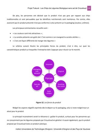 Projet Tuteuré : Les Chips de Légumes Biologique sans sel de Croustisud 29
Institut Universitaire de Technologie d'Avignon- Université d’Avignon et des Pays de Vaucluse
De plus, les personnes ont déclaré que le produit n’est pas gras par rapport aux chips
traditionnelles et sont persuadées que les bénéfices nutritionnels sont maintenus. Par contre, elles
avancent que le produit présenté n’est pas conforme à celui présent sur le packaging (couleur, arômes).
Les principaux commentaires recueillis sont :
• « Les couleurs sont très attractives » ;
• « La carotte présente son goût réel. C’est comme si on mangeait la carotte séchée » ;
• « c’est une façon différente de manger des légumes »
Le schéma suivant illustre les principales forces du produit, c’est à dire, sur quoi les
caractéristiques produit sur lesquelles l’entreprise doit s’appuyer pour réussir sur le marché.
Figure 12. Les forces du produit
Malgré les aspects négatifs exprimés dès le départ sur le packaging, celui-ci reste malgré tout un
atout pour le produit.
Le principal inconvénient serait la réticence à goûter le produit, surtout pour les personnes qui
ne consomment pas les légumes proposés par Croustisud en général. A savoir également, que le produit
proposé par Croustisud reste un produit calorique.
Forces
Innovant
Original
Snacking
plus saine
Goût
unique
Sans de
sel
Packaging
très
attractif
 