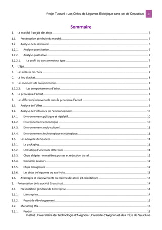 Projet Tuteuré : Les Chips de Légumes Biologique sans sel de Croustisud 3
Institut Universitaire de Technologie d'Avignon- Université d’Avignon et des Pays de Vaucluse
Sommaire
1. Le marché français des chips.......................................................................................................................... 6
1.1. Présentation générale du marché............................................................................................................... 6
1.2. Analyse de la demande .............................................................................................................................. 6
1.2.1. Analyse quantitative............................................................................................................................... 6
1.2.2. Analyse qualitative................................................................................................................................. 7
1.2.2.1. Le profil du consommateur type......................................................................................................... 7
A. L’âge.............................................................................................................................................................. 7
B. Les critères de choix....................................................................................................................................... 7
C. Le lieu d’achat................................................................................................................................................ 8
D. Les moments de consommation..................................................................................................................... 8
1.2.2.2. Les comportements d’achat................................................................................................................ 8
A. Le processus d’achat...................................................................................................................................... 8
B. Les différents intervenants dans le processus d’achat .................................................................................... 9
1.3. Analyse de l’offre ....................................................................................................................................... 9
1.4. Analyse de l’influence de l’environnement............................................................................................... 10
1.4.1. Environnement politique et législatif.................................................................................................... 10
1.4.2. Environnement économique ................................................................................................................ 10
1.4.3. Environnement socio-culturel............................................................................................................... 11
1.4.4. Environnement technologique et écologique........................................................................................ 11
1.5. Les nouvelles tendances........................................................................................................................... 11
1.5.1. Le packaging......................................................................................................................................... 11
1.5.2. Utilisation d’une huile différente.......................................................................................................... 11
1.5.3. Chips allégées en matières grasses et réduction du sel ......................................................................... 12
1.5.4. Nouvelles saveurs................................................................................................................................. 12
1.5.5. Chips biologiques ................................................................................................................................. 12
1.5.6. Les chips de légumes ou aux fruits........................................................................................................ 13
1.6. Avantages et inconvénients du marché des chips et orientations ............................................................. 13
2. Présentation de la société Croustisud........................................................................................................... 14
2.1. Présentation générale de l’entreprise....................................................................................................... 14
2.1.1. L’entreprise.......................................................................................................................................... 14
2.1.2. Projet de développement..................................................................................................................... 15
2.2. Marketing Mix.......................................................................................................................................... 15
2.2.1. Produit................................................................................................................................................. 15
 