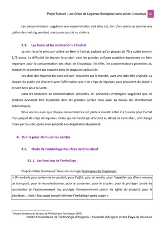 Projet Tuteuré : Les Chips de Légumes Biologique sans sel de Croustisud 30
Institut Universitaire de Technologie d'Avignon- Université d’Avignon et des Pays de Vaucluse
Les consommateurs suggèrent une consommation soit chez soi, lors d’un apéro ou comme une
option de snacking pendant une pause, ou soit au cinéma.
3.3. Les freins et les motivations à l’achat
Le prix reste le principal critère de frein à l’achat, sachant qu’un paquet de 70 g coûte environ
2,75 euros. La difficulté de trouver le produit dans les grandes surfaces constitue également un frein
important pour la consommation des chips de Croustisud. En effet, les consommateurs potentiels du
produit ne se rendent pas souvent dans les magasins spécialisés.
Les chips des légumes bio sans sel sont nouvelles sur le marché, avec une idée très originale. La
plupart du public est d’accord avec l’affirmation que « les chips de légumes vous procurent du plaisir »
et sont bons pour la santé.
Dans les contextes de consommations présentés, les personnes interrogées suggèrent que les
produits devraient être disponible dans les grandes surface mais aussi au niveau des distributeurs
automatiques.
Nous notons aussi que chaque consommatrice est prête à investir entre 2 à 3 euros pour l’achat
d’un paquet de chips de légumes. Celles qui ne furent pas d’accord au début de l’entretien, ont changé
d’avis par la suite, après avoir procédé à la dégustation du produit.
4. Outils pour stimuler les ventes
4.1. Etude de l’emballage des chips de Croustisud
4.1.1. Les fonctions de l’emballage
D’après Didier Gonneaud3
« On emballe pour présenter un produit, pour l’offrir, pour le vendre, pour l’expédier par divers moyens
de transport, pour le manutentionner, pour le conserver, pour le stocker, pour le protéger contre les
contraintes de l’environnement (ou protéger l’environnement contre les effets du produit), pour le
distribuer… mais il faut aussi pouvoir éliminer l’emballage après usage ».
dans son ouvrage Techniques de l’ingénieur :
3
Ancien directeur du Bureau de Vérifications Techniques (BVT)
 
